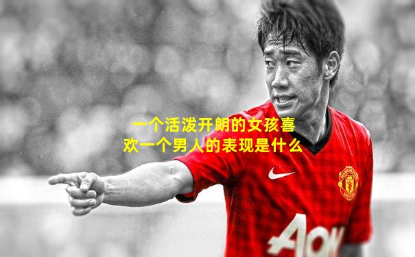 一个活泼开朗的女孩喜欢一个男人的表现是什么
