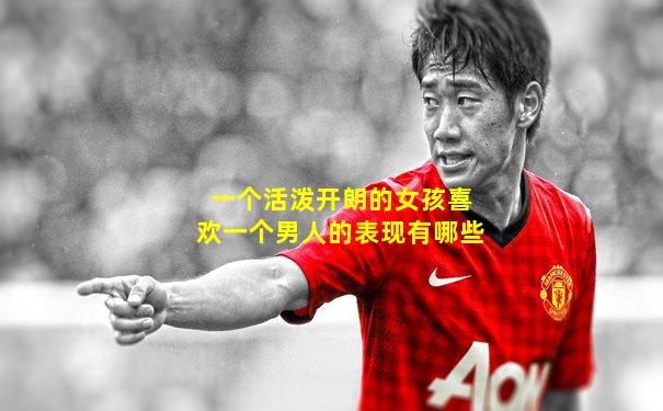 一个活泼开朗的女孩喜欢一个男人的表现有哪些