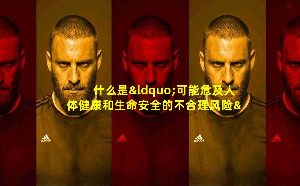 什么是“可能危及人体健康和生命安全的不合理风险”