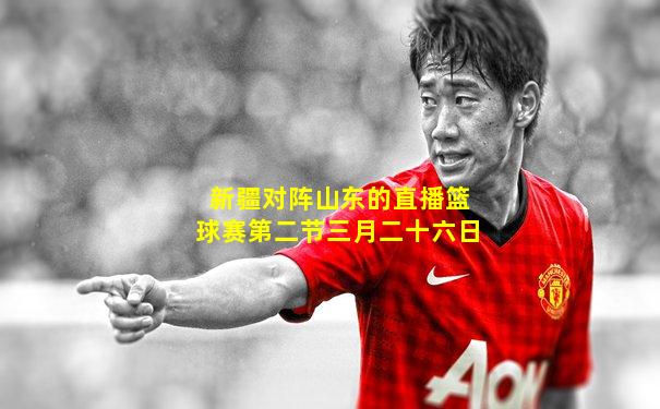 新疆对阵山东的直播篮球赛第二节三月二十六日