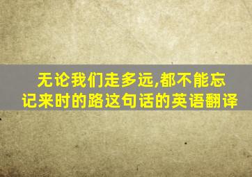 无论我们走多远,都不能忘记来时的路这句话的英语翻译