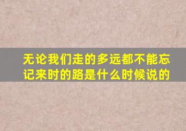 无论我们走的多远都不能忘记来时的路是什么时候说的