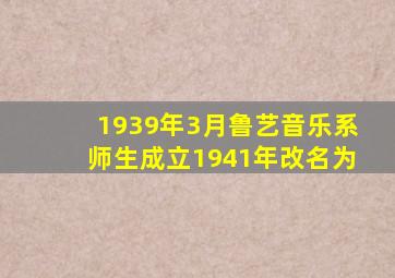1939年3月鲁艺音乐系师生成立1941年改名为