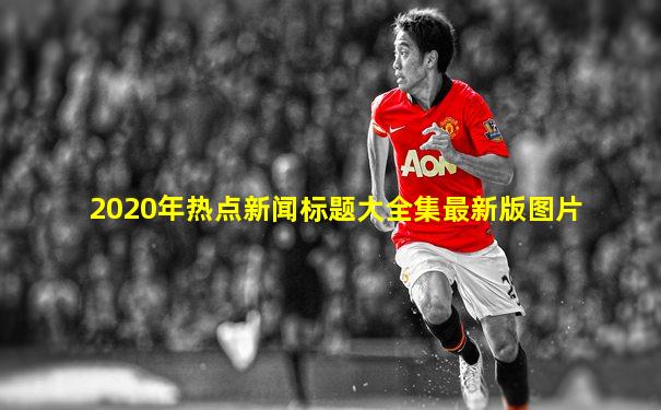 2020年热点新闻标题大全集最新版图片