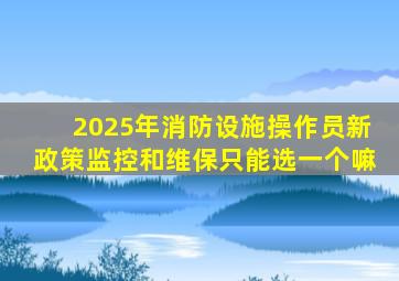 2025年消防设施操作员新政策监控和维保只能选一个嘛