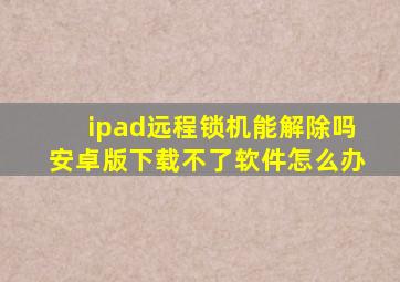 ipad远程锁机能解除吗安卓版下载不了软件怎么办