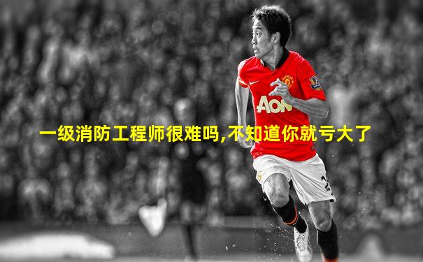 一级消防工程师很难吗,不知道你就亏大了