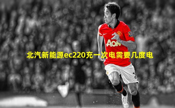 北汽新能源ec220充一次电需要几度电