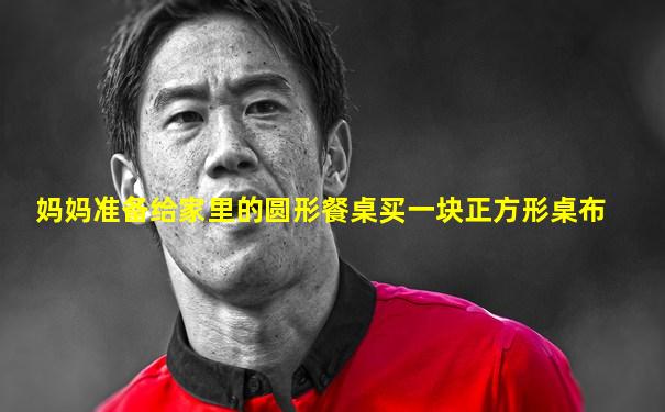 妈妈准备给家里的圆形餐桌买一块正方形桌布