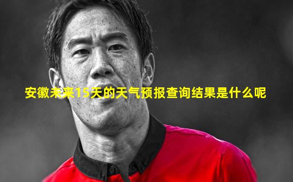 安徽未来15天的天气预报查询结果是什么呢
