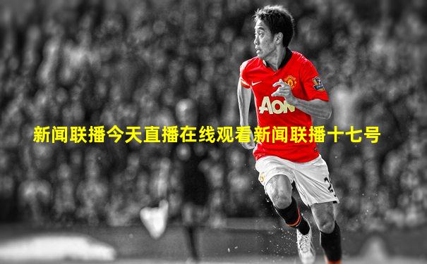 新闻联播今天直播在线观看新闻联播十七号