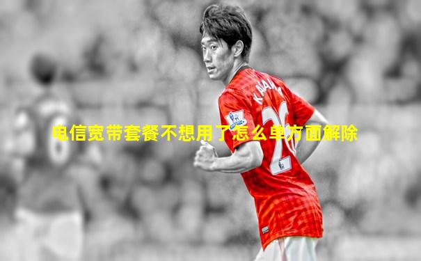 电信宽带套餐不想用了怎么单方面解除