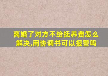 离婚了对方不给抚养费怎么解决,用协调书可以报警吗