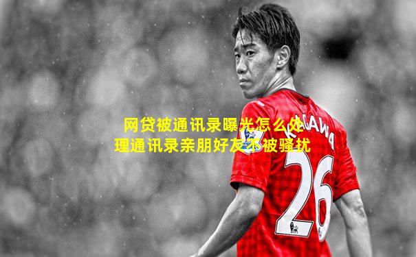 网贷被通讯录曝光怎么处理通讯录亲朋好友不被骚扰