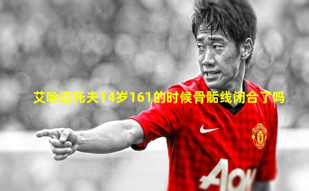 艾哈迈托夫14岁161的时候骨骺线闭合了吗
